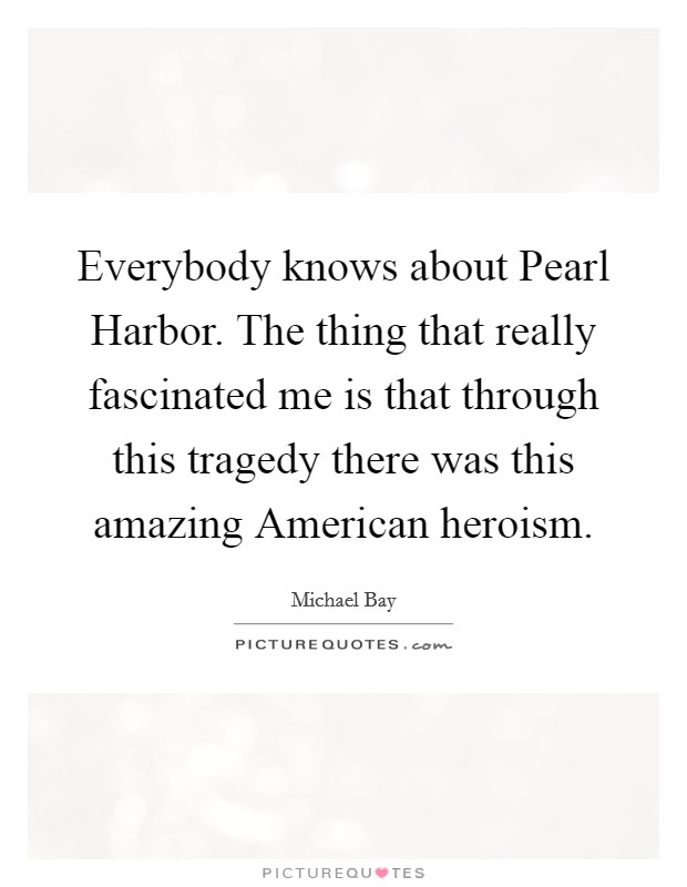Everybody knows about Pearl Harbor. The thing that really fascinated me is that through this tragedy there was this amazing American heroism Picture Quote #1