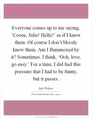 Everyone comes up to me saying, ‘Cooee, Julie! Hello!’ as if I know them. Of course I don’t bloody know them. Am I flummoxed by it? Sometimes. I think, ‘Ooh, love, go easy.’ For a time, I did feel this pressure that I had to be funny, but it passes Picture Quote #1