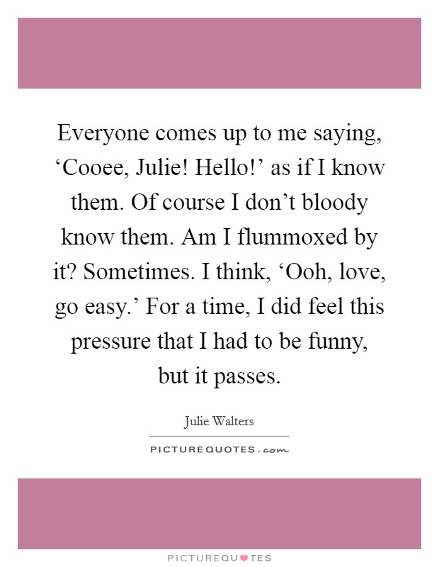 Everyone comes up to me saying, ‘Cooee, Julie! Hello!' as if I know them. Of course I don't bloody know them. Am I flummoxed by it? Sometimes. I think, ‘Ooh, love, go easy.' For a time, I did feel this pressure that I had to be funny, but it passes Picture Quote #1