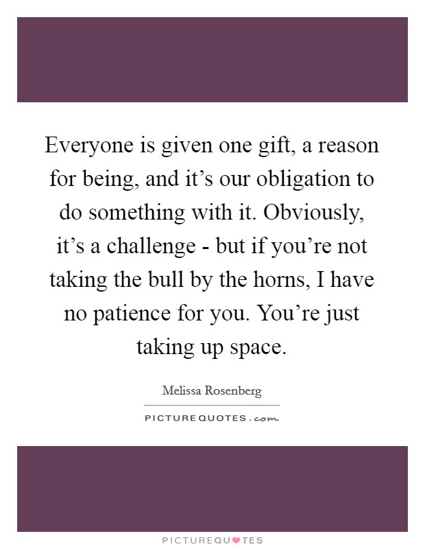 Everyone is given one gift, a reason for being, and it's our obligation to do something with it. Obviously, it's a challenge - but if you're not taking the bull by the horns, I have no patience for you. You're just taking up space Picture Quote #1