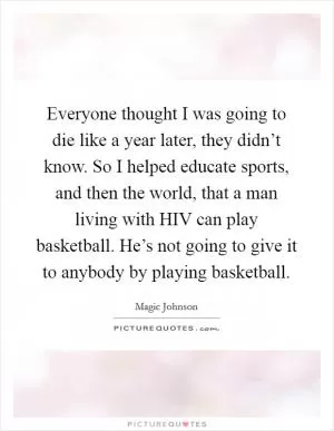 Everyone thought I was going to die like a year later, they didn’t know. So I helped educate sports, and then the world, that a man living with HIV can play basketball. He’s not going to give it to anybody by playing basketball Picture Quote #1