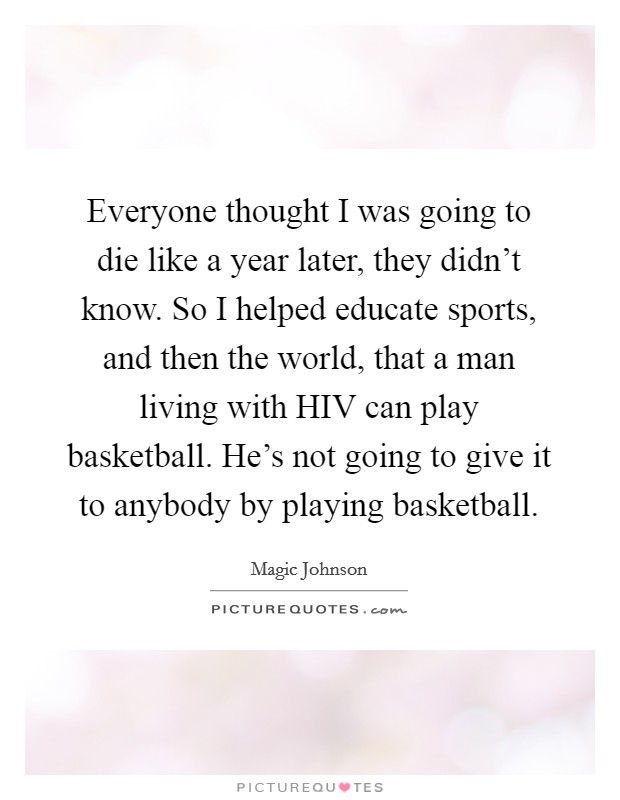 Everyone thought I was going to die like a year later, they didn't know. So I helped educate sports, and then the world, that a man living with HIV can play basketball. He's not going to give it to anybody by playing basketball Picture Quote #1