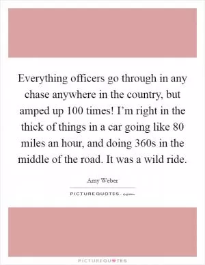 Everything officers go through in any chase anywhere in the country, but amped up 100 times! I’m right in the thick of things in a car going like 80 miles an hour, and doing 360s in the middle of the road. It was a wild ride Picture Quote #1