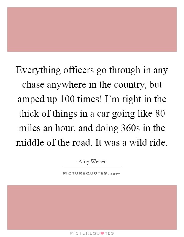 Everything officers go through in any chase anywhere in the country, but amped up 100 times! I'm right in the thick of things in a car going like 80 miles an hour, and doing 360s in the middle of the road. It was a wild ride Picture Quote #1