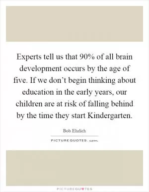Experts tell us that 90% of all brain development occurs by the age of five. If we don’t begin thinking about education in the early years, our children are at risk of falling behind by the time they start Kindergarten Picture Quote #1