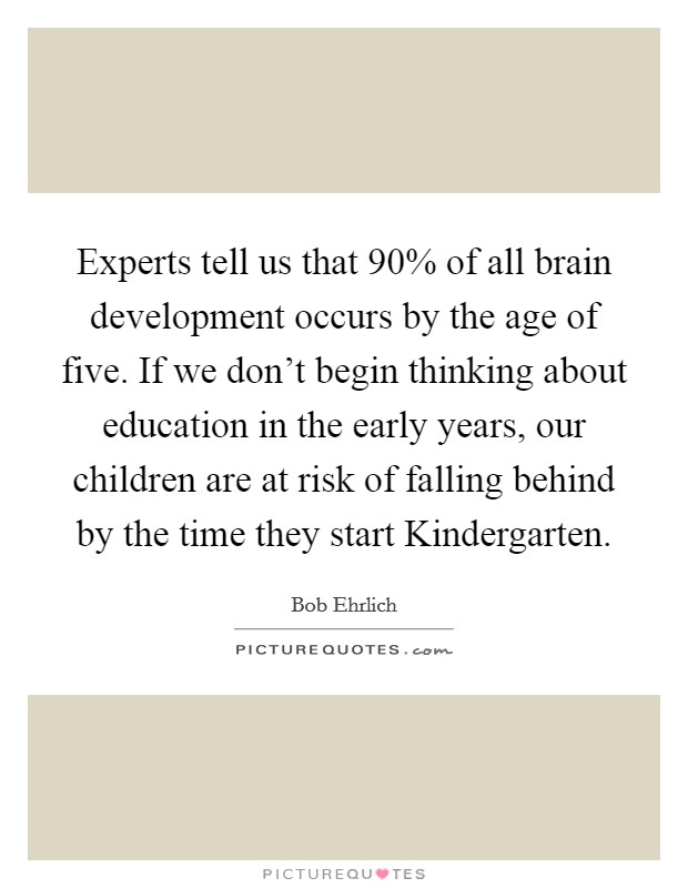 Experts tell us that 90% of all brain development occurs by the age of five. If we don't begin thinking about education in the early years, our children are at risk of falling behind by the time they start Kindergarten Picture Quote #1