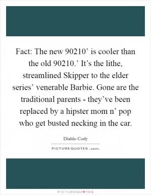 Fact: The new  90210’ is cooler than the old  90210.’ It’s the lithe, streamlined Skipper to the elder series’ venerable Barbie. Gone are the traditional parents - they’ve been replaced by a hipster mom n’ pop who get busted necking in the car Picture Quote #1