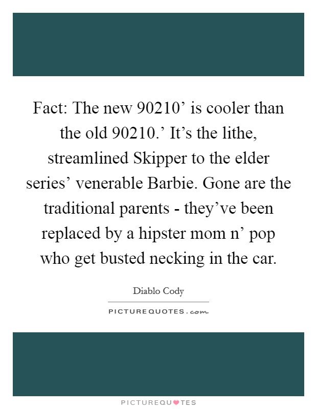 Fact: The new  90210' is cooler than the old  90210.' It's the lithe, streamlined Skipper to the elder series' venerable Barbie. Gone are the traditional parents - they've been replaced by a hipster mom n' pop who get busted necking in the car Picture Quote #1