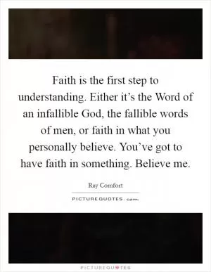 Faith is the first step to understanding. Either it’s the Word of an infallible God, the fallible words of men, or faith in what you personally believe. You’ve got to have faith in something. Believe me Picture Quote #1