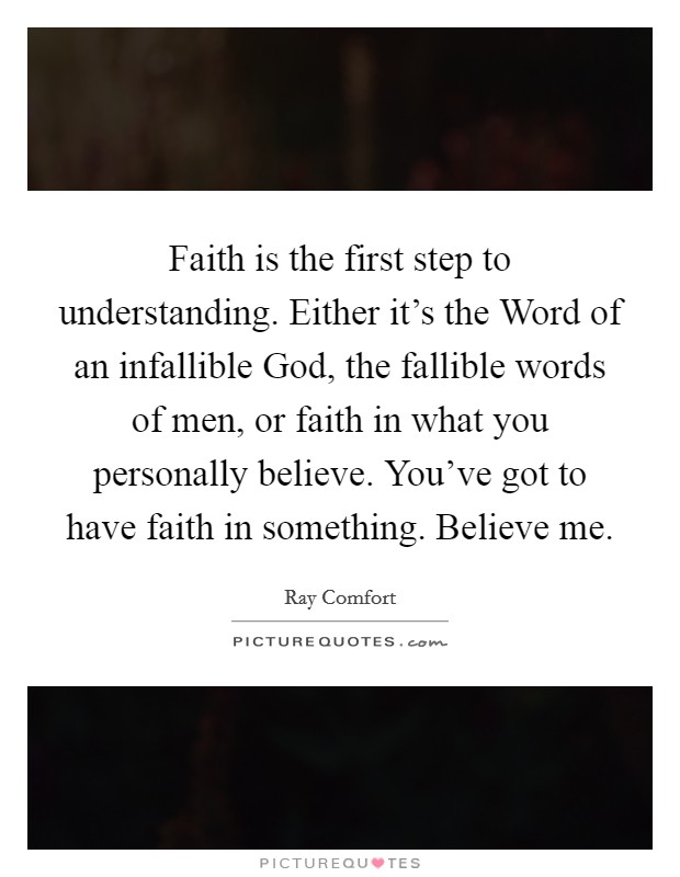 Faith is the first step to understanding. Either it's the Word of an infallible God, the fallible words of men, or faith in what you personally believe. You've got to have faith in something. Believe me Picture Quote #1