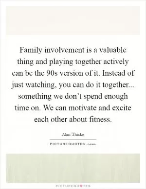 Family involvement is a valuable thing and playing together actively can be the  90s version of it. Instead of just watching, you can do it together... something we don’t spend enough time on. We can motivate and excite each other about fitness Picture Quote #1