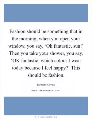 Fashion should be something that in the morning, when you open your window, you say, ‘Oh fantastic, sun!’ Then you take your shower, you say, ‘OK fantastic, which colour I wear today because I feel happy?’ This should be fashion Picture Quote #1