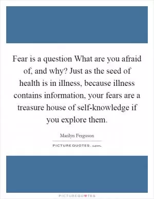 Fear is a question What are you afraid of, and why? Just as the seed of health is in illness, because illness contains information, your fears are a treasure house of self-knowledge if you explore them Picture Quote #1