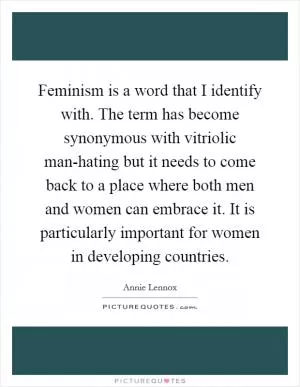 Feminism is a word that I identify with. The term has become synonymous with vitriolic man-hating but it needs to come back to a place where both men and women can embrace it. It is particularly important for women in developing countries Picture Quote #1
