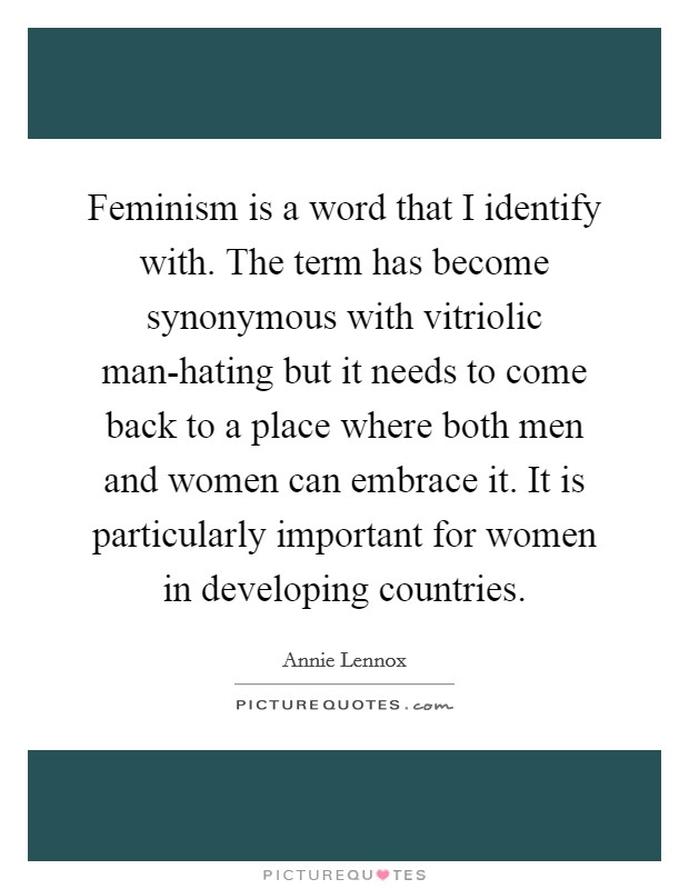 Feminism is a word that I identify with. The term has become synonymous with vitriolic man-hating but it needs to come back to a place where both men and women can embrace it. It is particularly important for women in developing countries Picture Quote #1