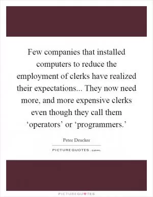 Few companies that installed computers to reduce the employment of clerks have realized their expectations... They now need more, and more expensive clerks even though they call them ‘operators’ or ‘programmers.’ Picture Quote #1