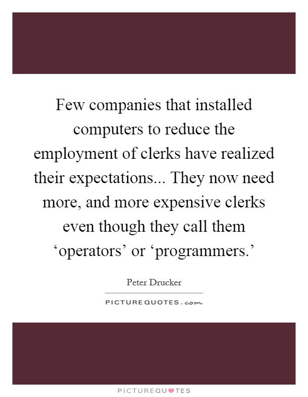 Few companies that installed computers to reduce the employment of clerks have realized their expectations... They now need more, and more expensive clerks even though they call them ‘operators' or ‘programmers.' Picture Quote #1
