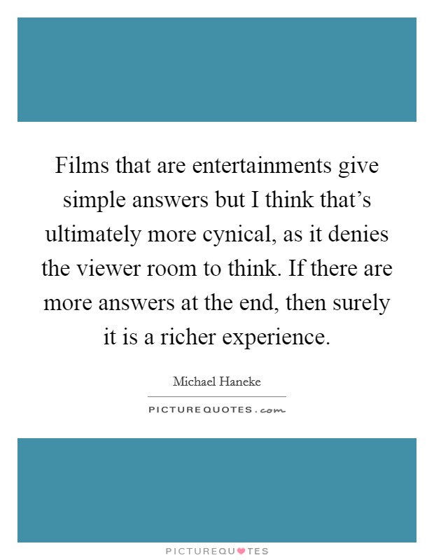 Films that are entertainments give simple answers but I think that's ultimately more cynical, as it denies the viewer room to think. If there are more answers at the end, then surely it is a richer experience Picture Quote #1