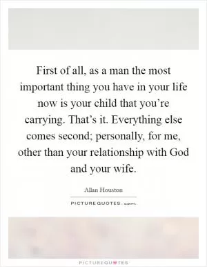 First of all, as a man the most important thing you have in your life now is your child that you’re carrying. That’s it. Everything else comes second; personally, for me, other than your relationship with God and your wife Picture Quote #1