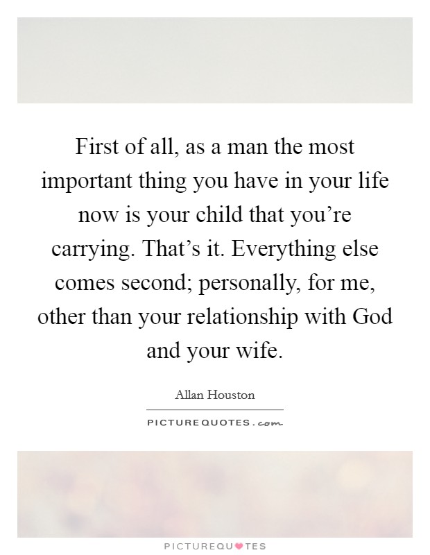First of all, as a man the most important thing you have in your life now is your child that you're carrying. That's it. Everything else comes second; personally, for me, other than your relationship with God and your wife Picture Quote #1