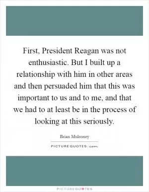 First, President Reagan was not enthusiastic. But I built up a relationship with him in other areas and then persuaded him that this was important to us and to me, and that we had to at least be in the process of looking at this seriously Picture Quote #1