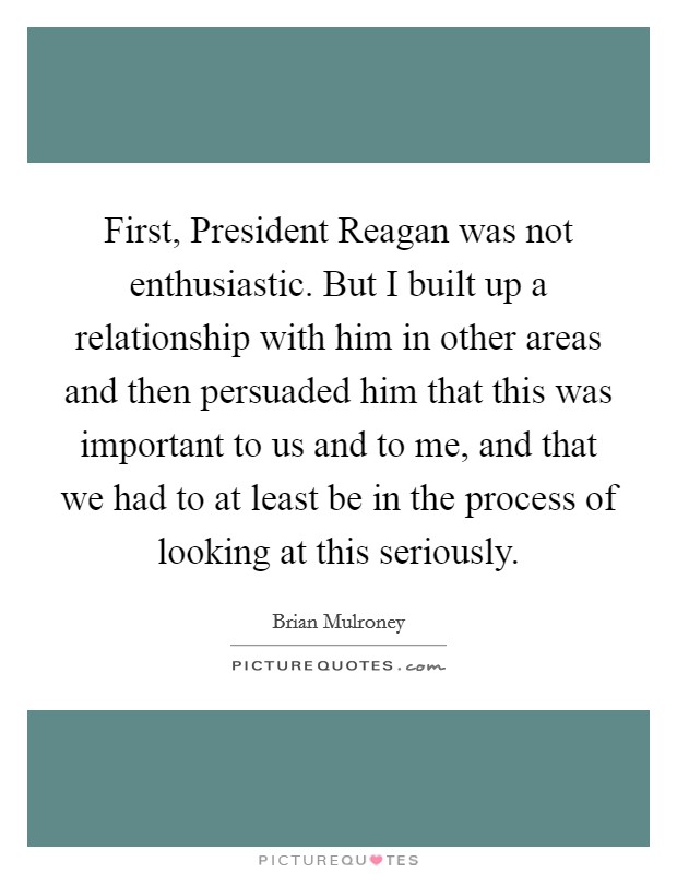 First, President Reagan was not enthusiastic. But I built up a relationship with him in other areas and then persuaded him that this was important to us and to me, and that we had to at least be in the process of looking at this seriously Picture Quote #1