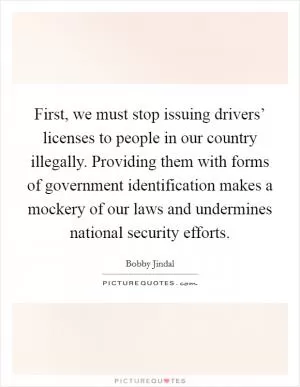 First, we must stop issuing drivers’ licenses to people in our country illegally. Providing them with forms of government identification makes a mockery of our laws and undermines national security efforts Picture Quote #1