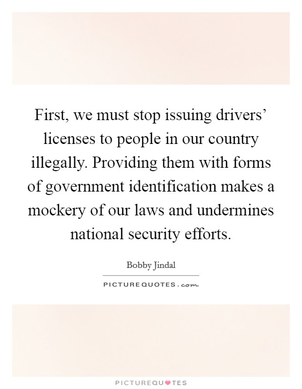 First, we must stop issuing drivers' licenses to people in our country illegally. Providing them with forms of government identification makes a mockery of our laws and undermines national security efforts Picture Quote #1