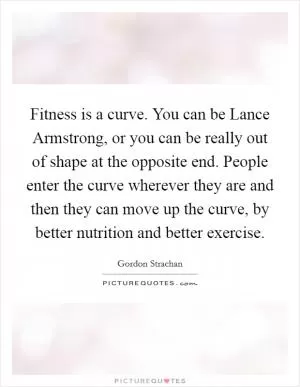 Fitness is a curve. You can be Lance Armstrong, or you can be really out of shape at the opposite end. People enter the curve wherever they are and then they can move up the curve, by better nutrition and better exercise Picture Quote #1