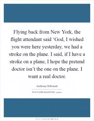 Flying back from New York, the flight attendant said ‘God, I wished you were here yesterday, we had a stroke on the plane. I said, if I have a stroke on a plane, I hope the pretend doctor isn’t the one on the plane. I want a real doctor Picture Quote #1