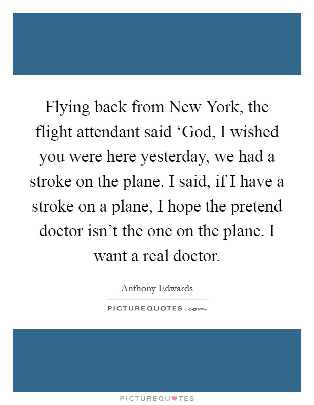 Flying back from New York, the flight attendant said ‘God, I wished you were here yesterday, we had a stroke on the plane. I said, if I have a stroke on a plane, I hope the pretend doctor isn't the one on the plane. I want a real doctor Picture Quote #1