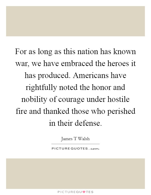 For as long as this nation has known war, we have embraced the heroes it has produced. Americans have rightfully noted the honor and nobility of courage under hostile fire and thanked those who perished in their defense Picture Quote #1