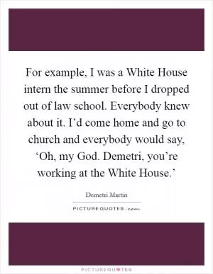 For example, I was a White House intern the summer before I dropped out of law school. Everybody knew about it. I’d come home and go to church and everybody would say, ‘Oh, my God. Demetri, you’re working at the White House.’ Picture Quote #1
