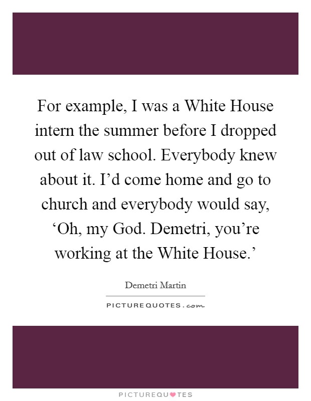 For example, I was a White House intern the summer before I dropped out of law school. Everybody knew about it. I'd come home and go to church and everybody would say, ‘Oh, my God. Demetri, you're working at the White House.' Picture Quote #1