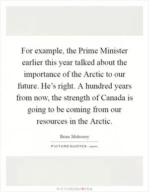 For example, the Prime Minister earlier this year talked about the importance of the Arctic to our future. He’s right. A hundred years from now, the strength of Canada is going to be coming from our resources in the Arctic Picture Quote #1