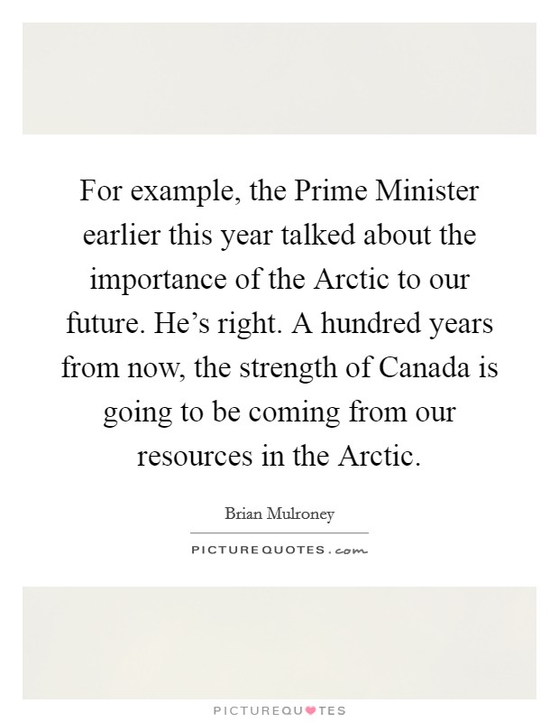 For example, the Prime Minister earlier this year talked about the importance of the Arctic to our future. He's right. A hundred years from now, the strength of Canada is going to be coming from our resources in the Arctic Picture Quote #1