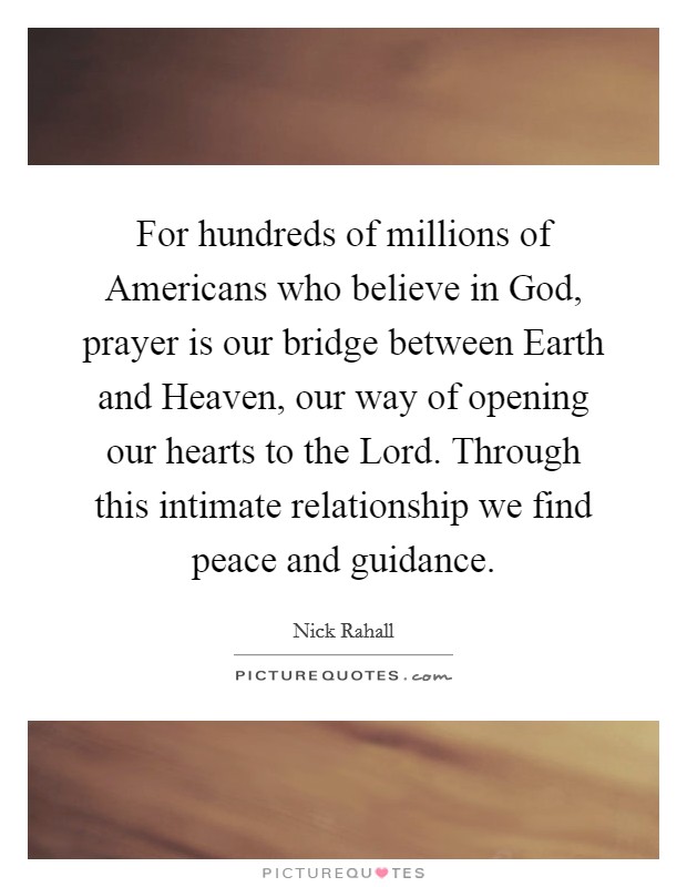 For hundreds of millions of Americans who believe in God, prayer is our bridge between Earth and Heaven, our way of opening our hearts to the Lord. Through this intimate relationship we find peace and guidance Picture Quote #1