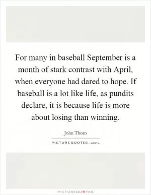 For many in baseball September is a month of stark contrast with April, when everyone had dared to hope. If baseball is a lot like life, as pundits declare, it is because life is more about losing than winning Picture Quote #1