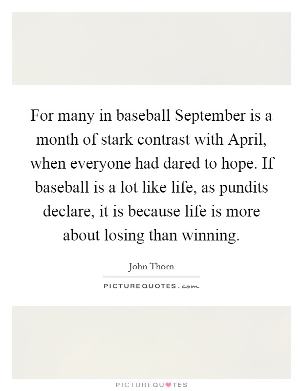 For many in baseball September is a month of stark contrast with April, when everyone had dared to hope. If baseball is a lot like life, as pundits declare, it is because life is more about losing than winning Picture Quote #1
