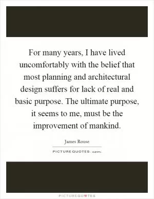 For many years, I have lived uncomfortably with the belief that most planning and architectural design suffers for lack of real and basic purpose. The ultimate purpose, it seems to me, must be the improvement of mankind Picture Quote #1