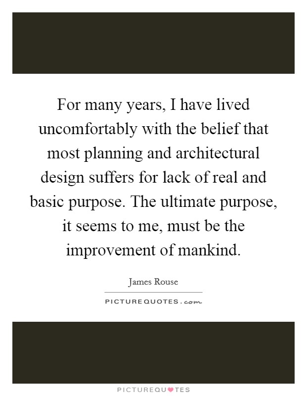 For many years, I have lived uncomfortably with the belief that most planning and architectural design suffers for lack of real and basic purpose. The ultimate purpose, it seems to me, must be the improvement of mankind Picture Quote #1