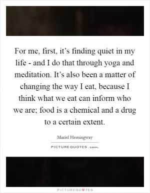 For me, first, it’s finding quiet in my life - and I do that through yoga and meditation. It’s also been a matter of changing the way I eat, because I think what we eat can inform who we are; food is a chemical and a drug to a certain extent Picture Quote #1
