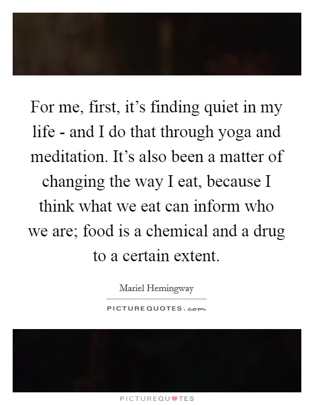 For me, first, it's finding quiet in my life - and I do that through yoga and meditation. It's also been a matter of changing the way I eat, because I think what we eat can inform who we are; food is a chemical and a drug to a certain extent Picture Quote #1
