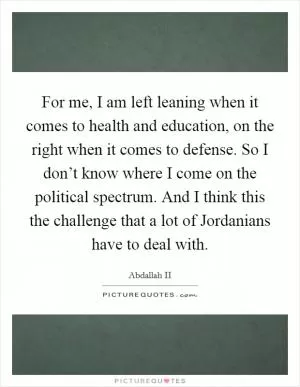 For me, I am left leaning when it comes to health and education, on the right when it comes to defense. So I don’t know where I come on the political spectrum. And I think this the challenge that a lot of Jordanians have to deal with Picture Quote #1