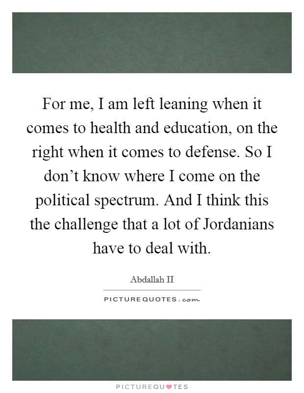 For me, I am left leaning when it comes to health and education, on the right when it comes to defense. So I don't know where I come on the political spectrum. And I think this the challenge that a lot of Jordanians have to deal with Picture Quote #1