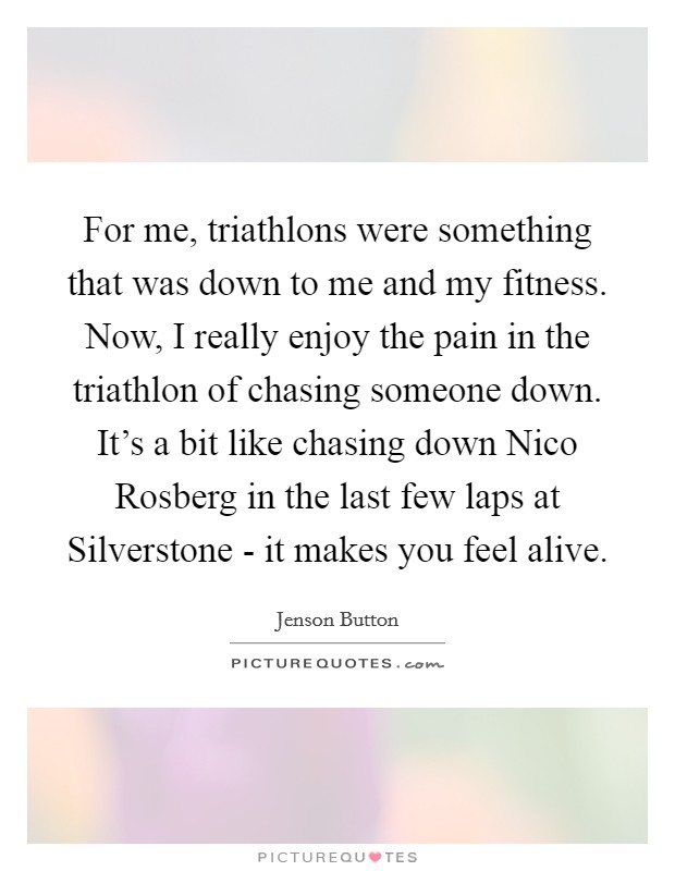 For me, triathlons were something that was down to me and my fitness. Now, I really enjoy the pain in the triathlon of chasing someone down. It's a bit like chasing down Nico Rosberg in the last few laps at Silverstone - it makes you feel alive Picture Quote #1
