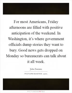 For most Americans, Friday afternoons are filled with positive anticipation of the weekend. In Washington, it’s where government officials dump stories they want to bury. Good news gets dropped on Monday so bureaucrats can talk about it all week Picture Quote #1