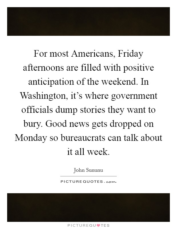 For most Americans, Friday afternoons are filled with positive anticipation of the weekend. In Washington, it's where government officials dump stories they want to bury. Good news gets dropped on Monday so bureaucrats can talk about it all week Picture Quote #1