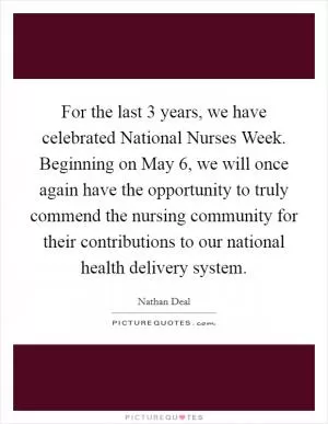 For the last 3 years, we have celebrated National Nurses Week. Beginning on May 6, we will once again have the opportunity to truly commend the nursing community for their contributions to our national health delivery system Picture Quote #1
