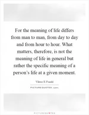 For the meaning of life differs from man to man, from day to day and from hour to hour. What matters, therefore, is not the meaning of life in general but rather the specific meaning of a person’s life at a given moment Picture Quote #1